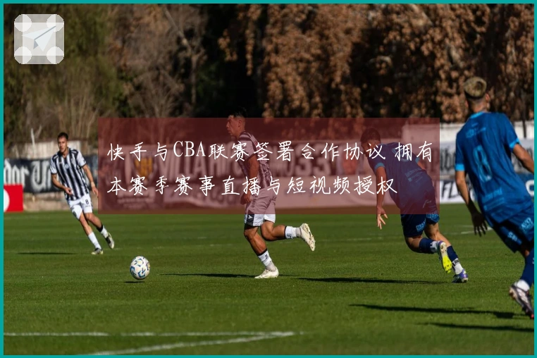 快手与CBA联赛签署合作协议 拥有本赛季赛事直播与短视频授权