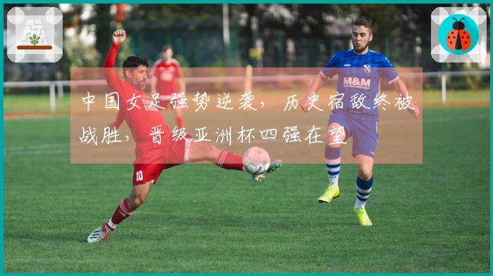 中国女足强势逆袭，历史宿敌终被战胜，晋级亚洲杯四强在望