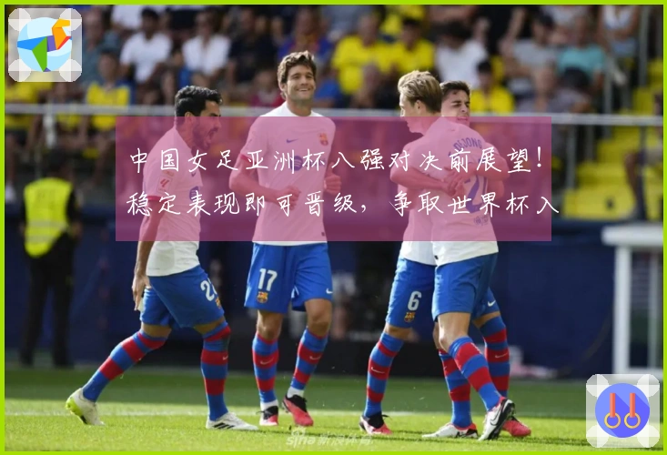 中国女足亚洲杯八强对决前展望！稳定表现即可晋级，争取世界杯入场券