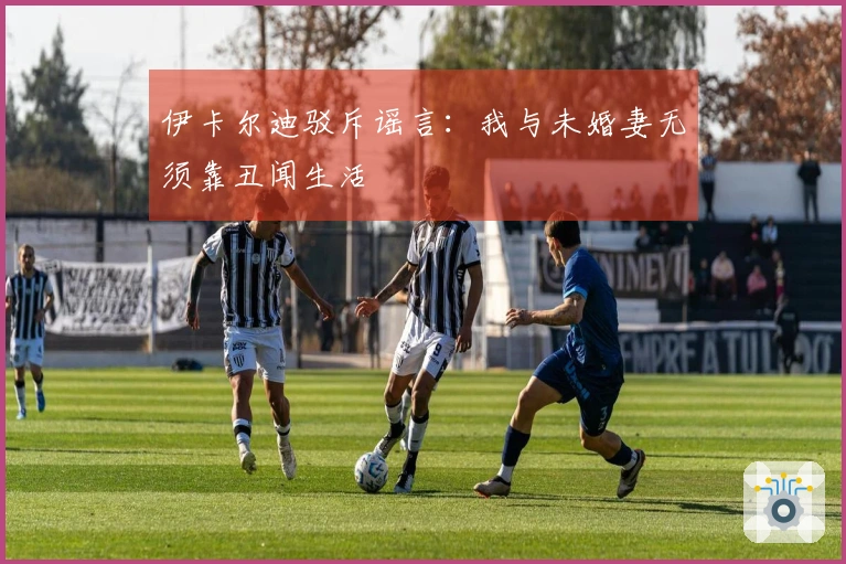 伊卡尔迪驳斥谣言：我与未婚妻无须靠丑闻生活