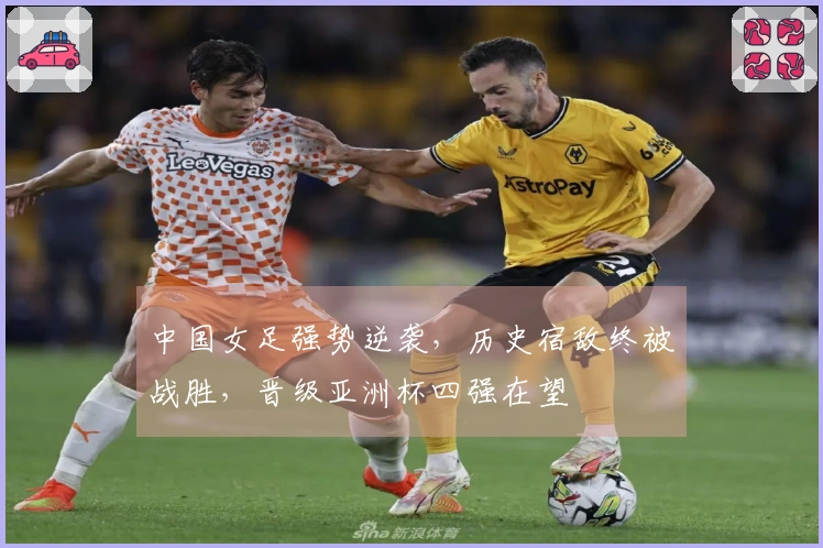 中国女足强势逆袭，历史宿敌终被战胜，晋级亚洲杯四强在望