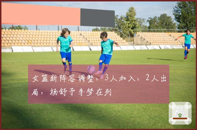 女篮新阵容调整，3人加入，2人出局，杨舒予李梦在列