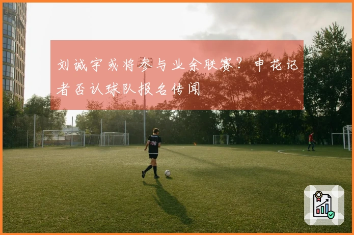 刘诚宇或将参与业余联赛？申花记者否认球队报名传闻