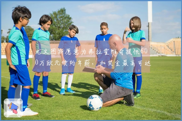 尤文图斯愿意为弗拉霍维奇提供600万欧元续约年薪，加奖金最高可达到700万