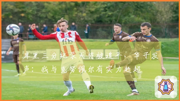 库里三分纪录或将被追平，华子发声：我与克努佩尔有实力赶超