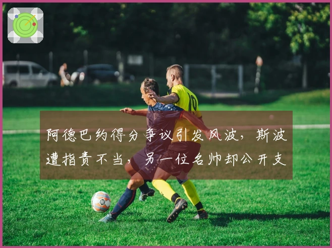 阿德巴约得分争议引发风波，斯波遭指责不当，另一位名帅却公开支持