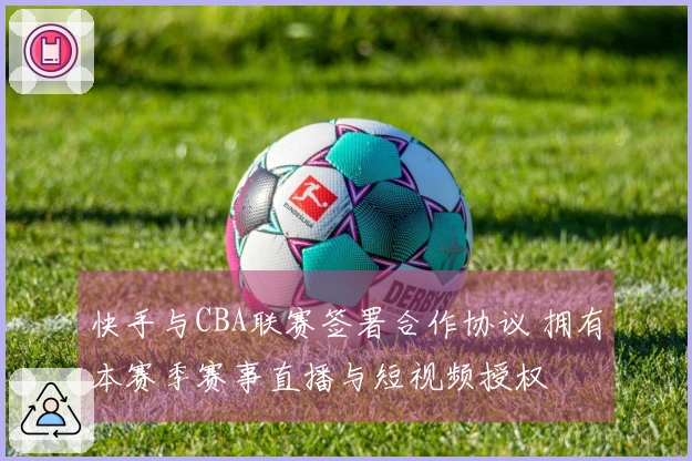 快手与CBA联赛签署合作协议 拥有本赛季赛事直播与短视频授权