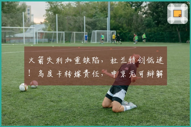 火箭失利加重缺陷，杜兰特创低迷！乌度卡转嫁责任，申京无可辩解