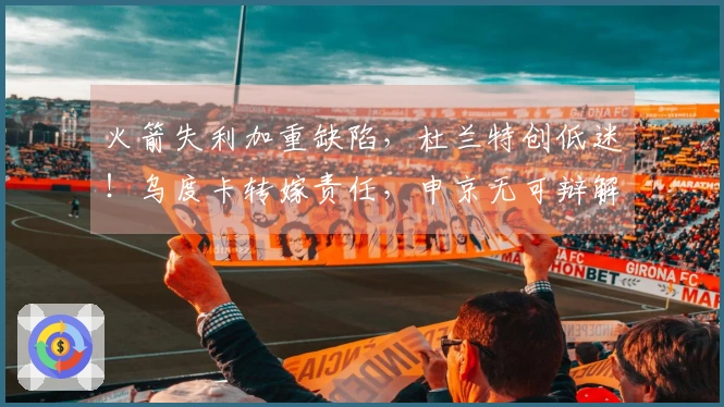 火箭失利加重缺陷，杜兰特创低迷！乌度卡转嫁责任，申京无可辩解