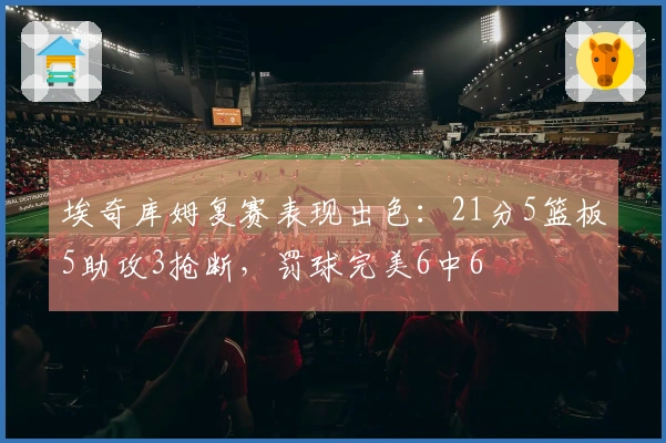 埃奇库姆复赛表现出色：21分5篮板5助攻3抢断，罚球完美6中6